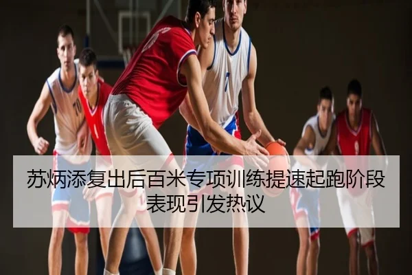 苏炳添复出后百米专项训练提速起跑阶段表现引发热议